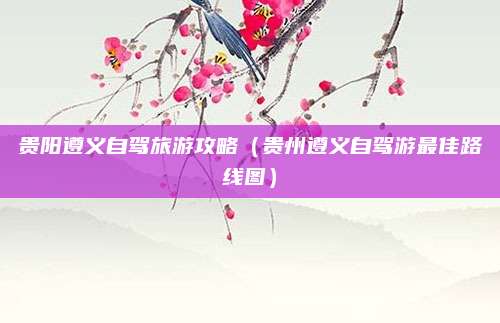 贵阳遵义自驾旅游攻略（贵州遵义自驾游最佳路线图）