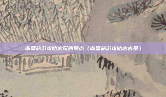 南昌旅游攻略必玩的景点(南昌旅游攻略必去景)