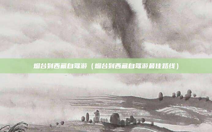 烟台到西藏自驾游(烟台到西藏自驾游最佳路线)