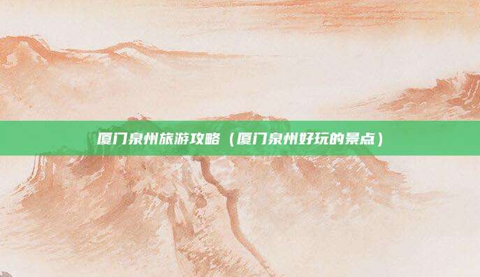 厦门泉州旅游攻略(厦门泉州好玩的景点)
