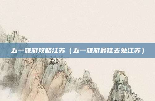 五一旅游攻略江苏(五一旅游最佳去处江苏)