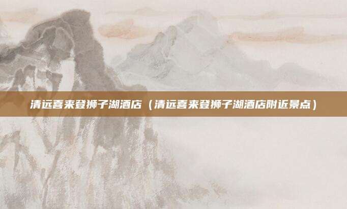 清远喜来登狮子湖酒店（清远喜来登狮子湖酒店附近景点）