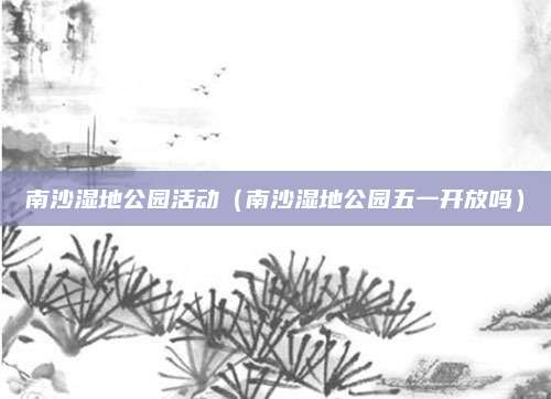 南沙湿地公园活动(南沙湿地公园五一开放吗)