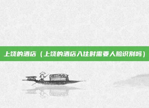上饶的酒店(上饶的酒店入住时需要人脸识别吗)