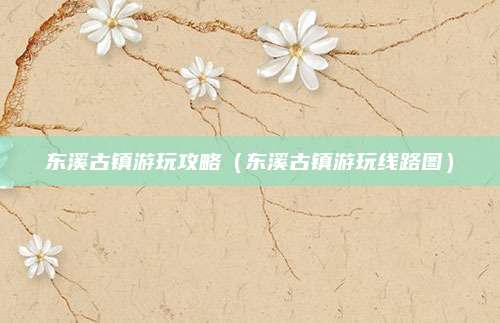 东溪古镇游玩攻略（东溪古镇游玩线路图）
