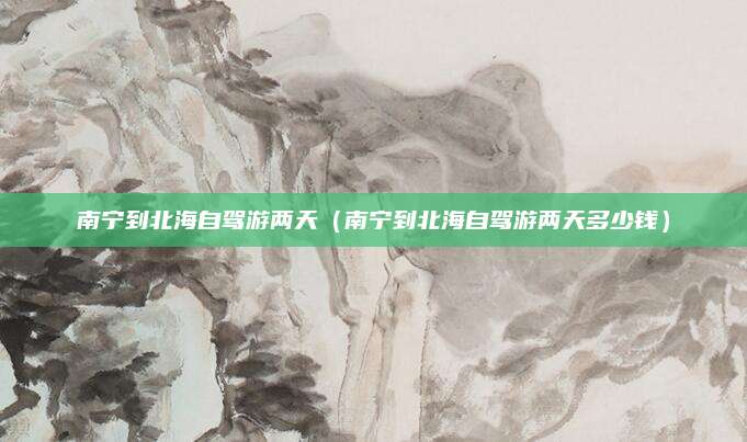 南宁到北海自驾游两天（南宁到北海自驾游两天多少钱）
