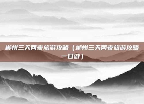 郴州三天两夜旅游攻略(郴州三天两夜旅游攻略一日游)
