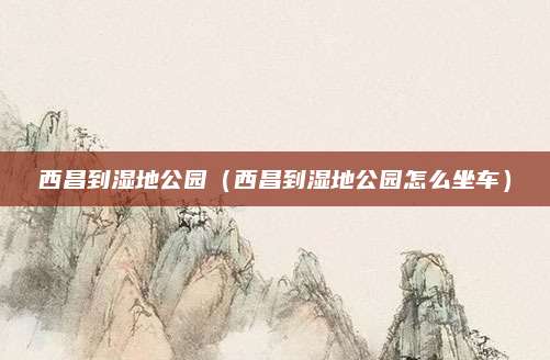 西昌到湿地公园（西昌到湿地公园怎么坐车）