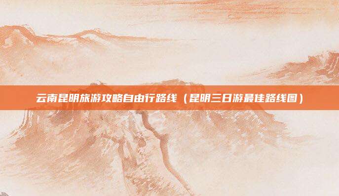 云南昆明旅游攻略自由行路线(昆明三日游最佳路线图)