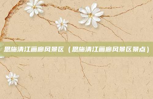 恩施清江画廊风景区（恩施清江画廊风景区景点）