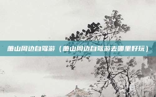 萧山周边自驾游(萧山周边自驾游去哪里好玩)