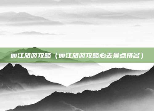 丽江旅游攻略(丽江旅游攻略必去景点排名)