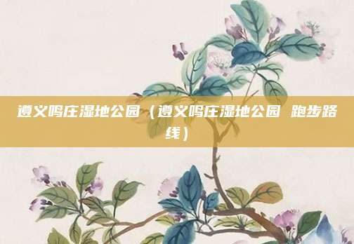 遵义鸣庄湿地公园（遵义鸣庄湿地公园 跑步路线）