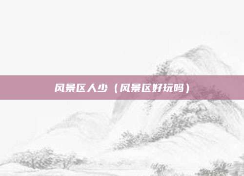 风景区人少(风景区好玩吗)