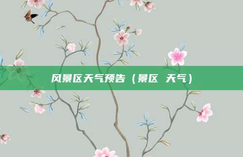风景区天气预告(景区 天气)