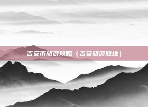 吉安市旅游攻略(吉安旅游胜地)
