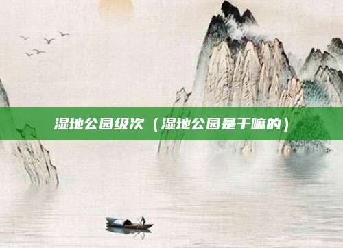 湿地公园级次（湿地公园是干嘛的）
