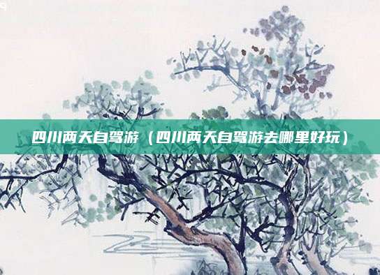 四川两天自驾游（四川两天自驾游去哪里好玩）