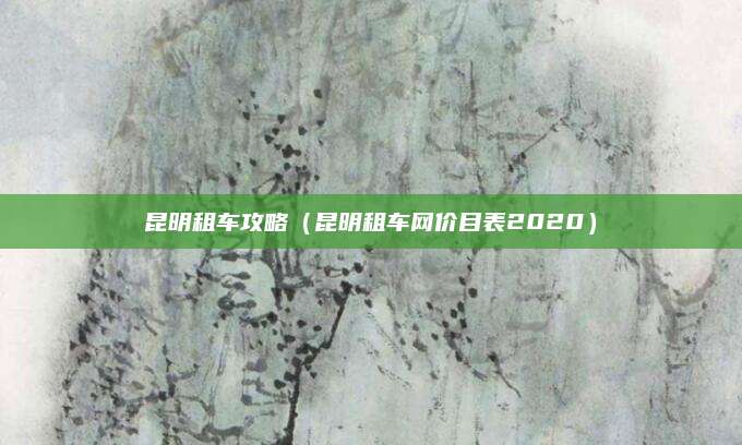 昆明租车攻略（昆明租车网价目表2020）