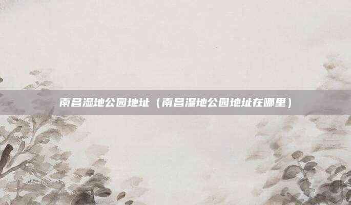 南昌湿地公园地址（南昌湿地公园地址在哪里）