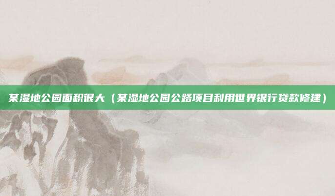 某湿地公园面积很大(某湿地公园公路项目利用世界银行贷款修建)