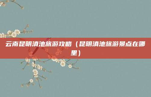 云南昆明滇池旅游攻略（昆明滇池旅游景点在哪里）