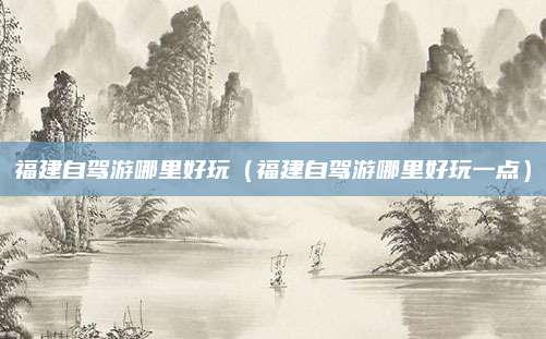 福建自驾游哪里好玩（福建自驾游哪里好玩一点）