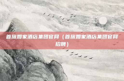 首旅如家酒店集团官网(首旅如家酒店集团官网招聘)