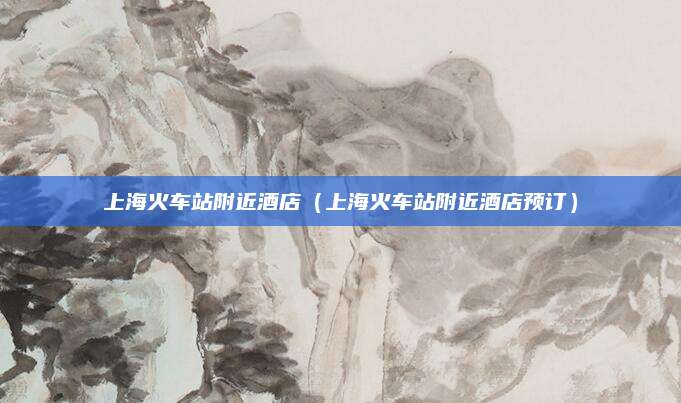 上海火车站附近酒店（上海火车站附近酒店预订）