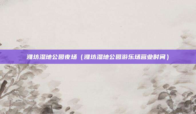 潍坊湿地公园夜场(潍坊湿地公园游乐场营业时间)