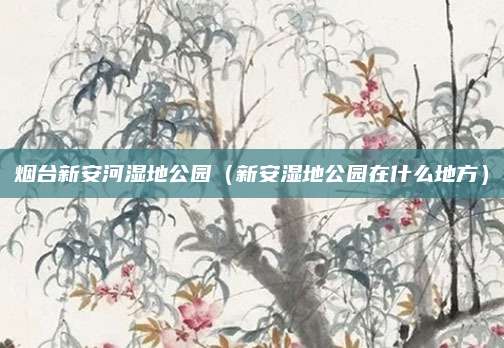 烟台新安河湿地公园(新安湿地公园在什么地方)