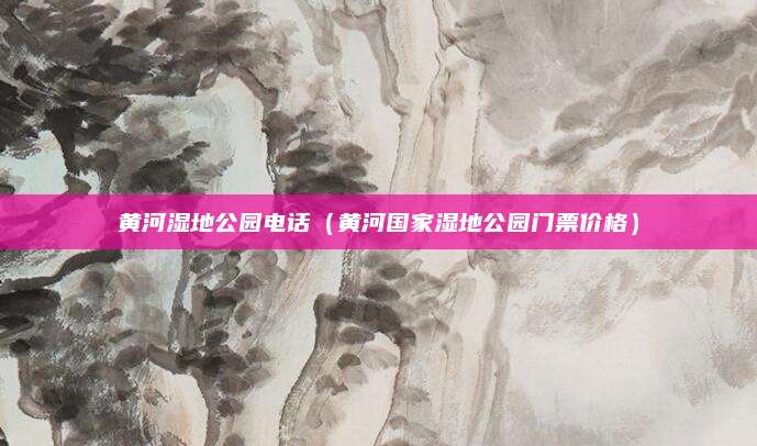 黄河湿地公园电话(黄河国家湿地公园门票价格)
