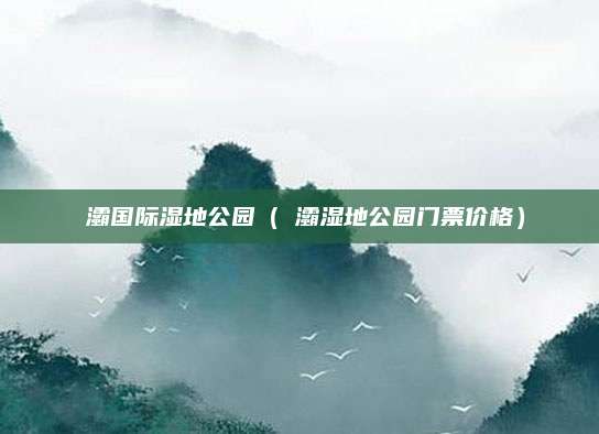 浐灞国际湿地公园(浐灞湿地公园门票价格)