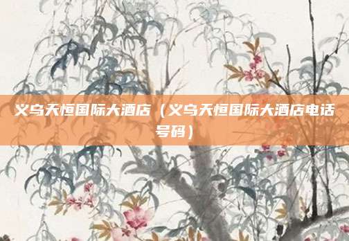 义乌天恒国际大酒店（义乌天恒国际大酒店电话号码）