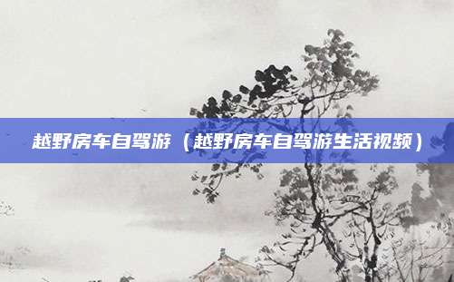 越野房车自驾游(越野房车自驾游生活视频)