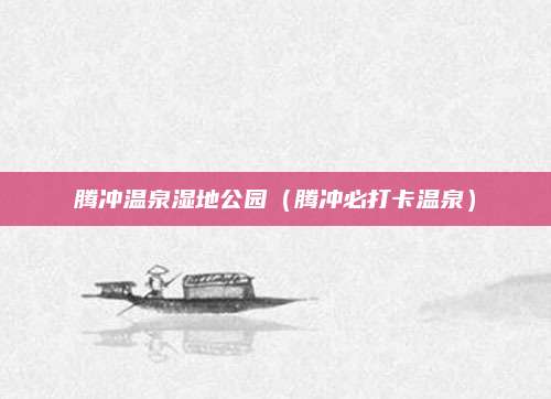腾冲温泉湿地公园(腾冲必打卡温泉)
