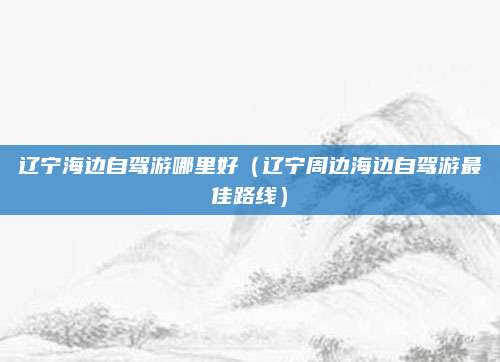 辽宁海边自驾游哪里好（辽宁周边海边自驾游最佳路线）