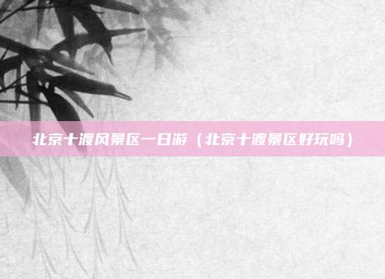 北京十渡风景区一日游(北京十渡景区好玩吗)