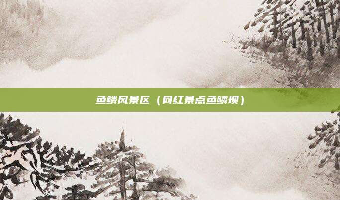 鱼鳞风景区（网红景点鱼鳞坝）