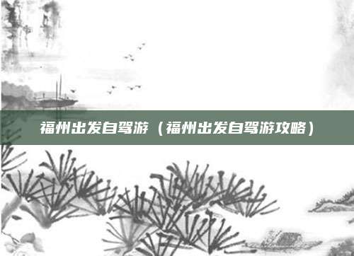 福州出发自驾游(福州出发自驾游攻略)