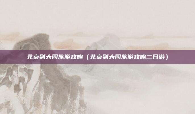 北京到大同旅游攻略(北京到大同旅游攻略二日游)