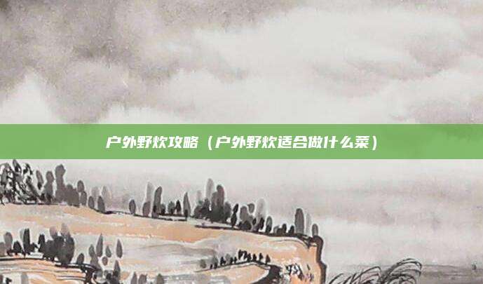 户外野炊攻略(户外野炊适合做什么菜)