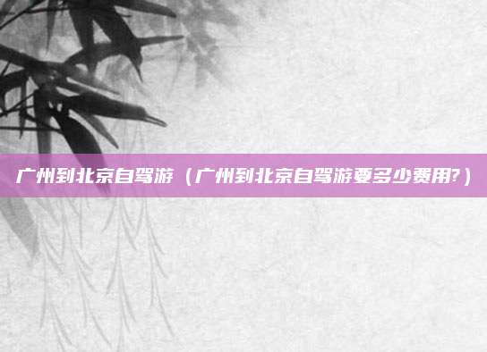 广州到北京自驾游(广州到北京自驾游要多少费用?)