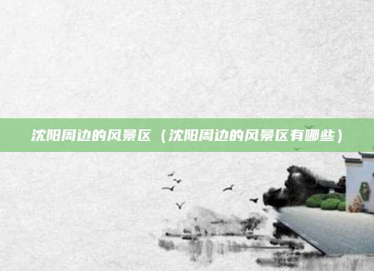 沈阳周边的风景区(沈阳周边的风景区有哪些)
