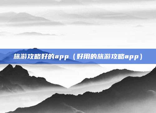 旅游攻略好的app(好用的旅游攻略app)