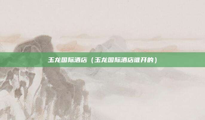 玉龙国际酒店(玉龙国际酒店谁开的)