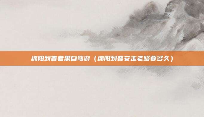 绵阳到普者黑自驾游(绵阳到普安走老路要多久)