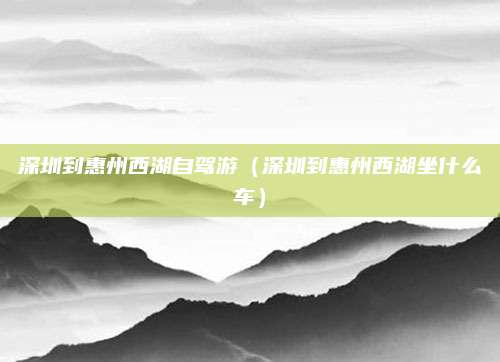 深圳到惠州西湖自驾游(深圳到惠州西湖坐什么车)