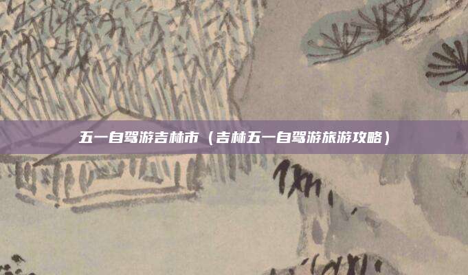 五一自驾游吉林市(吉林五一自驾游旅游攻略)