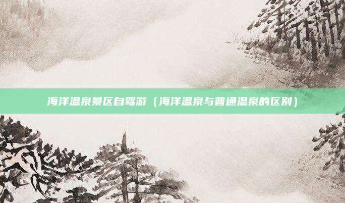 海洋温泉景区自驾游（海洋温泉与普通温泉的区别）